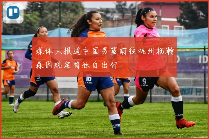 媒体人报道中国男篮前往杭州杨瀚森因规定将独自出行